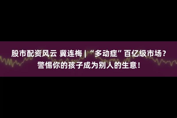 股市配资风云 冀连梅 | “多动症”百亿级市场？警惕你的孩子成为别人的生意！