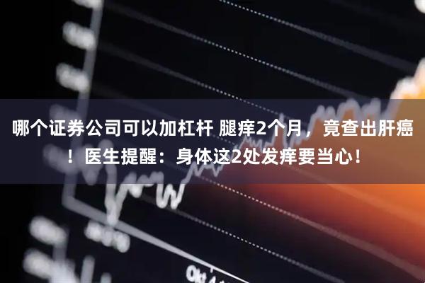 哪个证券公司可以加杠杆 腿痒2个月，竟查出肝癌！医生提醒：身体这2处发痒要当心！