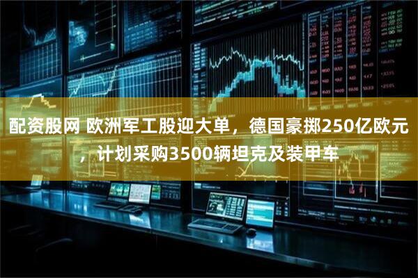 配资股网 欧洲军工股迎大单，德国豪掷250亿欧元，计划采购3500辆坦克及装甲车
