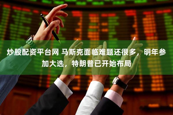 炒股配资平台网 马斯克面临难题还很多，明年参加大选，特朗普已开始布局