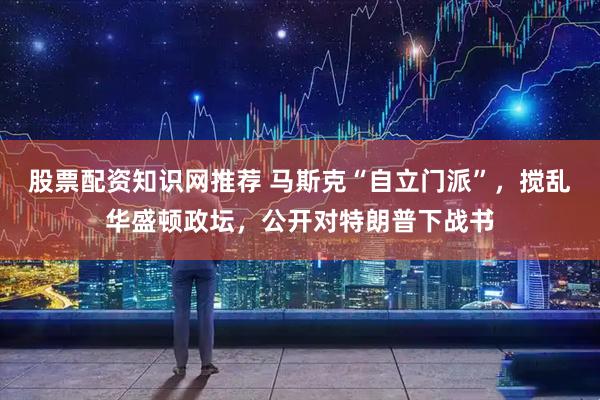 股票配资知识网推荐 马斯克“自立门派”，搅乱华盛顿政坛，公开对特朗普下战书