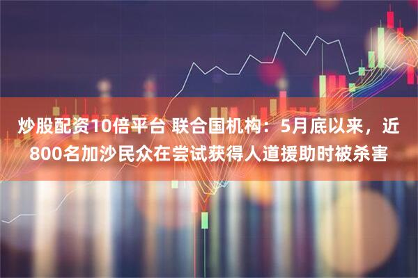 炒股配资10倍平台 联合国机构：5月底以来，近800名加沙民众在尝试获得人道援助时被杀害