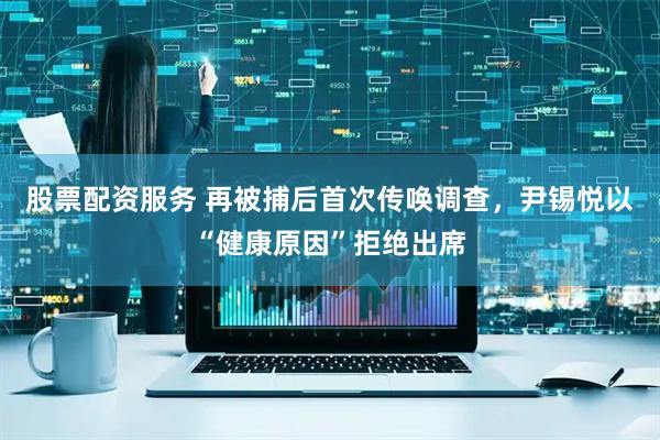股票配资服务 再被捕后首次传唤调查，尹锡悦以“健康原因”拒绝出席