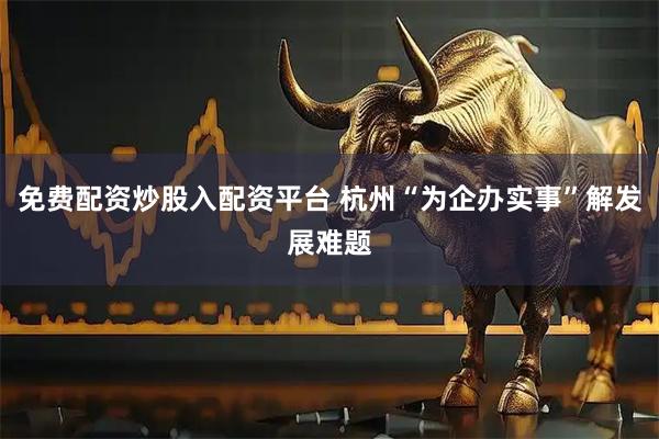 免费配资炒股入配资平台 杭州“为企办实事”解发展难题
