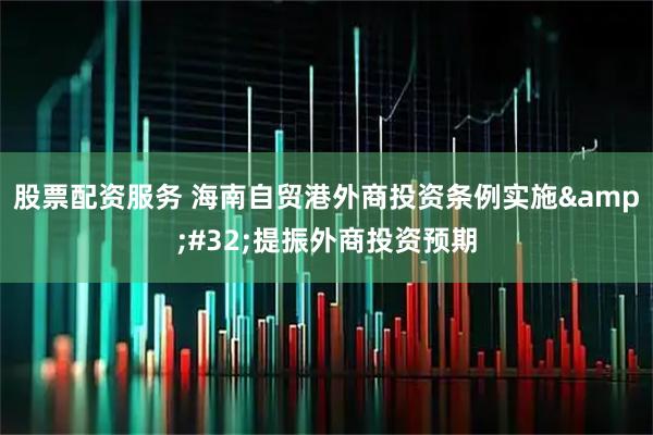 股票配资服务 海南自贸港外商投资条例实施&#32;提振外商投资预期