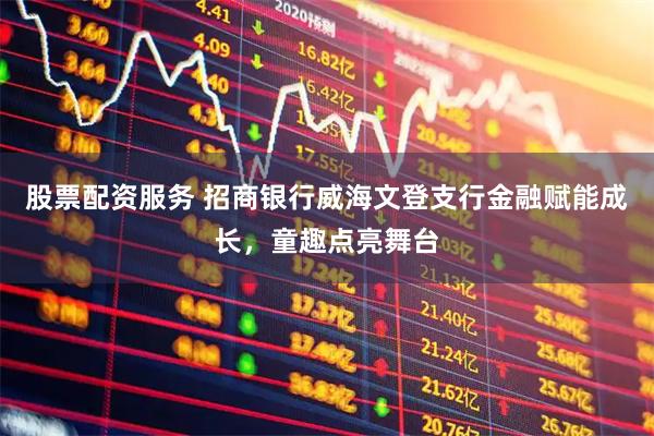 股票配资服务 招商银行威海文登支行金融赋能成长，童趣点亮舞台