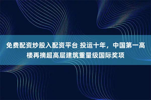 免费配资炒股入配资平台 投运十年，中国第一高楼再摘超高层建筑重量级国际奖项