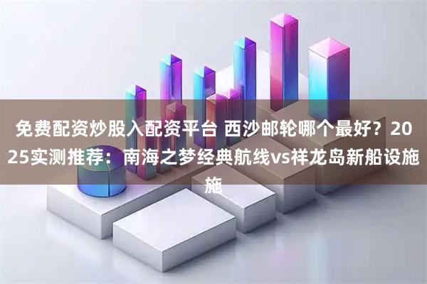免费配资炒股入配资平台 西沙邮轮哪个最好？2025实测推荐：南海之梦经典航线vs祥龙岛新船设施
