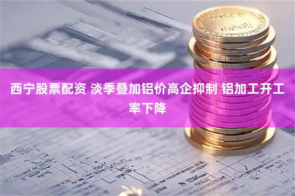 西宁股票配资 淡季叠加铝价高企抑制 铝加工开工率下降