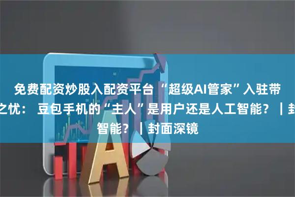 免费配资炒股入配资平台 “超级AI管家”入驻带来隐私之忧： 豆包手机的“主人”是用户还是人工智能？｜封面深镜