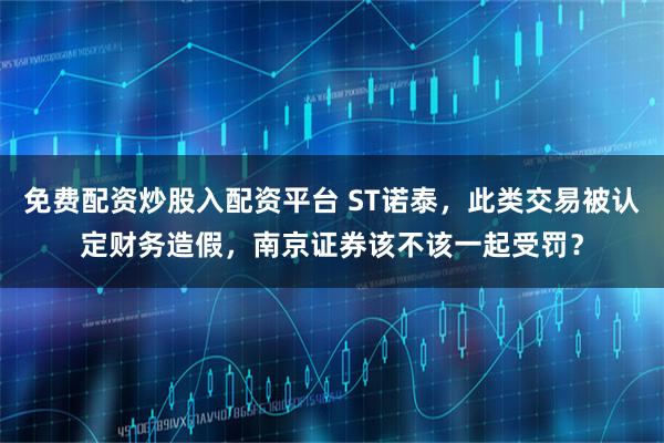 免费配资炒股入配资平台 ST诺泰，此类交易被认定财务造假，南京证券该不该一起受罚？