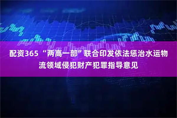 配资365 “两高一部”联合印发依法惩治水运物流领域侵犯财产犯罪指导意见