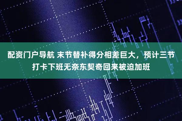 配资门户导航 末节替补得分相差巨大，预计三节打卡下班无奈东契奇回来被迫加班