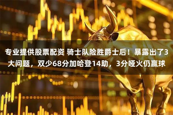 专业提供股票配资 骑士队险胜爵士后！暴露出了3大问题，双少68分加哈登14助，3分哑火仍赢球
