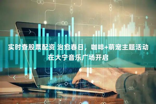 实时查股票配资 治愈春日，咖啡+萌宠主题活动在大宁音乐广场开启