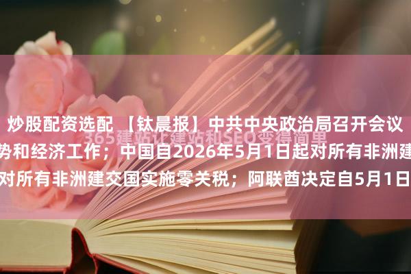 炒股配资选配 【钛晨报】中共中央政治局召开会议，分析研究当前经济形势和经济工作；中国自2026年5月1日起对所有非洲建交国实施零关税；阿联酋决定自5月1日起退出OPE...