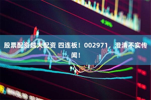 股票配资越大配资 四连板！002971，澄清不实传闻！