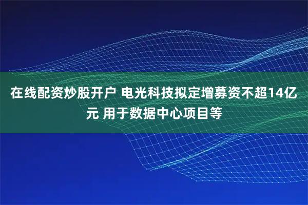 在线配资炒股开户 电光科技拟定增募资不超14亿元 用于数据中心项目等