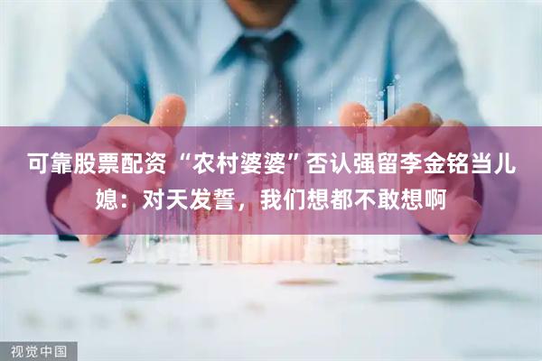 可靠股票配资 “农村婆婆”否认强留李金铭当儿媳：对天发誓，我们想都不敢想啊