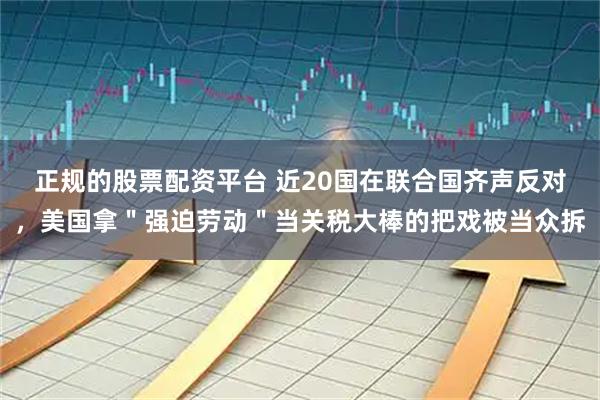 正规的股票配资平台 近20国在联合国齐声反对，美国拿＂强迫劳动＂当关税大棒的把戏被当众拆